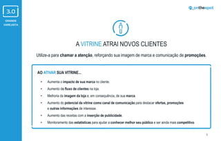 GRANDE
VAREJISTA
A VITRINE ATRAI NOVOS CLIENTES
Utilize-a para chamar a atenção, reforçando sua imagem de marca e comunicação de promoções.
8
• Aumenta o impacto de sua marca no cliente.
• Aumento do fluxo de clientes na loja.
• Melhoria da imagem da loja e, em consequência, de sua marca.
• Aumento do potencial da vitrine como canal de comunicação para destacar ofertas, promoções
e outras informações de interesse.
• Aumento das receitas com a inserção de publicidade.
• Monitoramento das estatísticas para ajudar a conhecer melhor seu público e ser ainda mais competitivo.
AO ATIVAR SUA VITRINE...
 