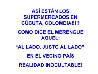ASÍ ESTÁN LOS SUPERMERCADOS EN CÚCUTA, COLOMBIA!!!!! COMO DICE EL MERENGUE AQUEL: “ AL LADO, JUSTO AL LADO”  EN EL VECINO PAÍS REALIDAD INOCULTABLE! 