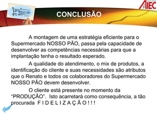 CONCLUSÃO


         A montagem de uma estratégia eficiente para o
Supermercado NOSSO PÃO, passa pela capacidade de
desenvolver as competências necessárias para que a
implantação tenha o resultado esperado.
         A qualidade do atendimento, o mix de produtos, a
identificação do cliente e suas necessidades são atributos
que o Renato e todos os colaboradores do Supermercado
NOSSO PÃO devem desenvolver.
         O cliente está presente no momento da
“PRODUÇÃO”. Isto acarretará como consequência, a tão
procurada F I D E L I Z A Ç Ã O ! ! !
 