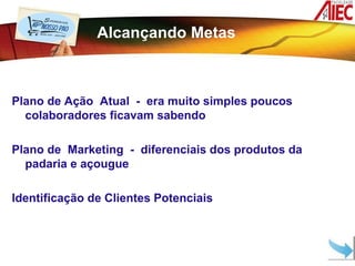 Alcançando Metas



Plano de Ação Atual - era muito simples poucos
  colaboradores ficavam sabendo

Plano de Marketing - diferenciais dos produtos da
  padaria e açougue

Identificação de Clientes Potenciais
 