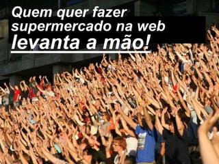 Quem quer fazer
supermercado na web
levanta a mão!
 