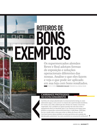 roteiros de

   bons
exemplosOs supermercados alemães
        Rewe e Real adotam formas
        de exposição e soluções
        operacionais diferentes das
        nossas. Analise o que eles fazem
        e veja o que pode ser aplicado
        em sua loja com bons resultados.
              TexTo e foTos Fernando SalleS fernando.salles@sm.com.br




    Carrinhos protegidos
    no estaCionamento
    Carrinhos de compra abandonados no estacionamento da loja, às vezes
    obstruindo vagas, é cena comum na maioria dos supermercados brasileiros.
    Em muitos casos, falta colaboração dos clientes em manter o local mais
    organizado, mas o problema se agrava quando não está claro onde o
    equipamento deve ser devolvido após o uso. Demarcar esse espaço para
    lembrar os esquecidos costuma funcionar bem. A rede Rewe, 3.850 lojas,
    fez isso e ainda cobriu a área para evitar os efeitos da chuva e do sol.
    Com bom-humor, deixou também um aviso que brinca com a paixão dos
    alemães pelos automóveis: “seu carro, econômico no consumo de combustível”.




                                                      JANEIRO 2012 | SM.coM.br 61
 