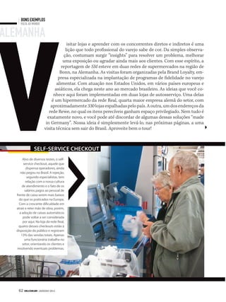 v
      bons exemplos
      Volta ao mundo


alemanha
                                      isitar lojas e aprender com os concorrentes diretos e indiretos é uma
                                     lição que todo profissional do varejo sabe de cor. Da simples observa-
                                    ção, costumam surgir “insights” para resolver um problema, melhorar
                                    uma exposição ou agradar ainda mais aos clientes. Com esse espírito, a
                                   reportagem de SM esteve em duas redes de supermercados na região de
                                  Bonn, na Alemanha. As visitas foram organizadas pela Brand Loyalty, em-
                                 presa especializada na implantação de programas de fidelidade no varejo
                                alimentar. Com atuação nos Estados Unidos, em vários países europeus e
                               asiáticos, ela chega neste ano ao mercado brasileiro. As ideias que você co-
                              nhece aqui foram implementadas em duas lojas de autosserviço. Uma delas
                             é um hipermercado da rede Real, quarta maior empresa alemã do setor, com
                            aproximadamente 330 lojas espalhadas pelo país. A outra, um dos endereços da
                           rede Rewe, no qual os itens perecíveis ganham espaço privilegiado. Nem tudo é
                          exatamente novo, e você pode até discordar de algumas dessas soluções “made
                         in Germany”. Nossa ideia é simplesmente levá-lo, nas próximas páginas, a uma
                        visita técnica sem sair do Brasil. Aproveite bem o tour!



                Self-Service checkout
pessoal,Alvo de diversos testes, o self-
         service checkout, aquele que
           dispensa operadores, ainda
      não pegou no Brasil. A rejeição,
            segundo especialistas, tem
           relação com a nossa cultura
        de atendimento e o fato de os
          salários pagos ao pessoal de
   frente de caixa serem mais baixos
     do que os praticados na Europa.
     Com a crescente dificuldade em
   atrair e reter mão de obra, porém,
      a adoção de caixas automáticos
        pode voltar a ser considerada
        por aqui. Na loja da rede Real,
     quatro desses checkouts estão à
   disposição do público e registram
       13% das vendas totais. Apenas
          uma funcionária trabalha no
        setor, orientando os clientes e
    resolvendo eventuais problemas.




    62 SM.coM.br | JANEIRO 2012
 