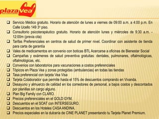  Servicio Médico gratuito. Horario de atención de lunes a viernes de 09:00 a.m. a 4:00 p.m. En
  Calle Ucello 149 3o piso.
 Consultorio psicoterapéutico gratuito. Horario de atención lunes y miércoles de 9:30 a.m. -
  12:00m (previa cita)
 Tarifas Preferenciales en centros de salud de primer nivel. Coordinar con asistente de tienda
  para carta de garantía
 Vales de medicamentos en convenio con boticas BTL Acercarse a oficinas de Bienestar Social
 Campañas y exámenes de salud preventiva gratuitas: dentales, pulmonares, oftalmológicas,
  oftalmológicas, etc.
 Convenios con laboratorios para vacunaciones a costos preferenciales
 Tópicos en Plaza Vea y zonas protegidas (ambulancias) en todas las tiendas
 Tasa preferencial con tarjeta Vea Visa
 Tarjeta Colaborador que permite hasta el 15% de descuentos comprando en Vivanda.
 Desayuno y almuerzo de calidad en los comedores de personal, a bajos costos y descontados
  por planillas sin cargo alguno.
 Plan Big Family con CLARO.
 Precios preferenciales en el GOLD GYM.
 Descuentos en el SOAT con INTERSEGURO.
 Descuentos en los Hoteles CASA ANDINA.
 Precios especiales en la dulcería de CINE PLANET presentando tu Tarjeta Planet Premium.
 