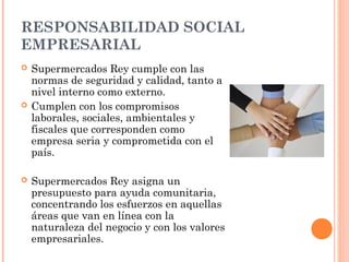 RESPONSABILIDAD SOCIAL
EMPRESARIAL
   Supermercados Rey cumple con las
    normas de seguridad y calidad, tanto a
    nivel interno como externo.
   Cumplen con los compromisos
    laborales, sociales, ambientales y
    fiscales que corresponden como
    empresa seria y comprometida con el
    país.

   Supermercados Rey asigna un
    presupuesto para ayuda comunitaria,
    concentrando los esfuerzos en aquellas
    áreas que van en línea con la
    naturaleza del negocio y con los valores
    empresariales.
 