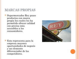 MARCAS PROPIAS
   Supermercados Rey posee
    productos con marca
    propia los cuales les ha
    permitido ofrecer calidad
    con precios más
    accesibles a los
    consumidores.


   Esto representa para la
    empresa mayores
    oportunidades de negocio
    y un elemento
    diferenciador de los
    competidores.
 