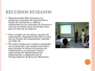 RECURSOS HUMANOS
   Supermercados Rey mantiene un
    programa constante de capacitación a
    través de seminarios y talleres
    enfatizando en los conceptos de frescura y
    servicio al cliente como estrategia clave
    para el éxito de la empresa

   Para cumplir con los planes anuales de
    capacitación, Supermercados Rey cuenta
    con un Centro de Capacitación, ubicado
    en Calle 50.
   El centro cuenta con 5 salones equipados
    con el material y los equipos necesarios
    para brindar lo último en técnicas de
    capacitación a su personal, bajo la
    supervisión del departamento de
    Capacitación y amparado por la
    Vicepresidencia de Recursos Humanos.
 