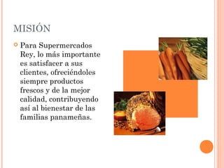 MISIÓN
   Para Supermercados
    Rey, lo más importante
    es satisfacer a sus
    clientes, ofreciéndoles
    siempre productos
    frescos y de la mejor
    calidad, contribuyendo
    así al bienestar de las
    familias panameñas.
 