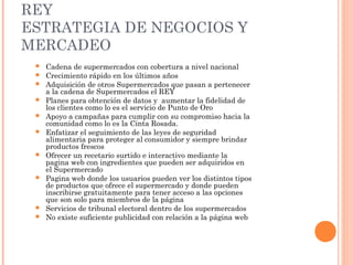 REY
ESTRATEGIA DE NEGOCIOS Y
MERCADEO
    Cadena de supermercados con cobertura a nivel nacional
    Crecimiento rápido en los últimos años
    Adquisición de otros Supermercados que pasan a pertenecer
     a la cadena de Supermercados el REY
    Planes para obtención de datos y aumentar la fidelidad de
     los clientes como lo es el servicio de Punto de Oro
    Apoyo a campañas para cumplir con su compromiso hacia la
     comunidad como lo es la Cinta Rosada.
    Enfatizar el seguimiento de las leyes de seguridad
     alimentaria para proteger al consumidor y siempre brindar
     productos frescos
    Ofrecer un recetario surtido e interactivo mediante la
     pagina web con ingredientes que pueden ser adquiridos en
     el Supermercado
    Pagina web donde los usuarios pueden ver los distintos tipos
     de productos que ofrece el supermercado y donde pueden
     inscribirse gratuitamente para tener acceso a las opciones
     que son solo para miembros de la página
    Servicios de tribunal electoral dentro de los supermercados
    No existe suficiente publicidad con relación a la página web
 