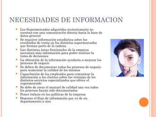 NECESIDADES DE INFORMACION
    Los Supermercados adquiridos recientemente no
     cuentan con una comunicación directa hacia la base de
     datos general
    Se requiere información estadística sobre los
     resultados de venta en los distintos supermercados
     que forman parte de la cadena.
    Las distintas áreas funcionales de la empresa
     necesitan más información para poder realizar la
     toma de decisiones
    La obtención de la información ayudaría a mejorar los
     procesos de negocio
    Se deben de documentar todos los procesos de negocio
     para aumentar la calidad de los mismos
    Capacitación de los empleados para comunicar la
     información a los clientes sobre las ventajas de los
     distintos servicios especializados que ofrece el
     supermercado
    Se debe de crear el manual de calidad una vez todos
     los procesos hayan sido documentados
    Poner énfasis en las políticas de la empresa
    Depurar el flujo de información que va de un
     departamento a otro
 