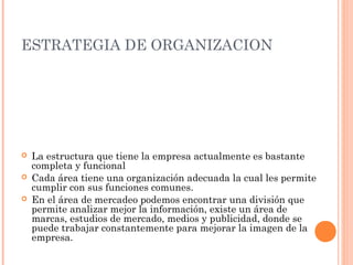 ESTRATEGIA DE ORGANIZACION




   La estructura que tiene la empresa actualmente es bastante
    completa y funcional
   Cada área tiene una organización adecuada la cual les permite
    cumplir con sus funciones comunes.
   En el área de mercadeo podemos encontrar una división que
    permite analizar mejor la información, existe un área de
    marcas, estudios de mercado, medios y publicidad, donde se
    puede trabajar constantemente para mejorar la imagen de la
    empresa.
 