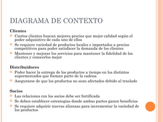 DIAGRAMA DE CONTEXTO
Clientes
 Ciertos clientes buscan mejores precios que mejor calidad según el
  poder adquisitivo de cada uno de ellos
 Se requiere variedad de productos locales e importados a precios
  competitivos para poder satisfacer la demanda de los clientes
 Mantener y mejorar los servicios para mantener la fidelidad de los
  clientes y conocerlos mejor

Distribuidores
 Poder hacer la entrega de los productos a tiempo en los distintos
  supermercados que forman parte de la cadena
 Asegurarse de que los productos no sean afectados debido al traslado



Socios
 Las relaciones con los socios debe ser fortificada
 Se deben establecer estrategias donde ambas partes ganen beneficios
 Se requiere adquirir nuevas alianzas para incrementar la variedad de
  los productos
 