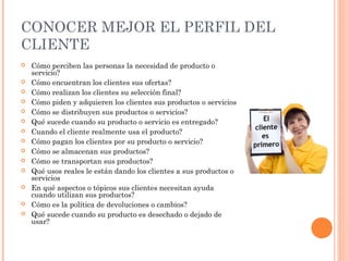 CONOCER MEJOR EL PERFIL DEL
CLIENTE
   Cómo perciben las personas la necesidad de producto o
    servicio?
   Cómo encuentran los clientes sus ofertas?
   Cómo realizan los clientes su selección final?
   Cómo piden y adquieren los clientes sus productos o servicios
   Cómo se distribuyen sus productos o servicios?
   Qué sucede cuando su producto o servicio es entregado?
   Cuando el cliente realmente usa el producto?
   Cómo pagan los clientes por su producto o servicio?
   Cómo se almacenan sus productos?
   Cómo se transportan sus productos?
   Qué usos reales le están dando los clientes a sus productos o
    servicios
   En qué aspectos o tópicos sus clientes necesitan ayuda
    cuando utilizan sus productos?
   Cómo es la política de devoluciones o cambios?
   Qué sucede cuando su producto es desechado o dejado de
    usar?
 