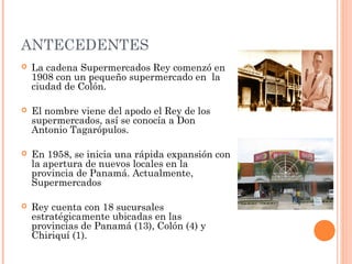 ANTECEDENTES
   La cadena Supermercados Rey comenzó en
    1908 con un pequeño supermercado en la
    ciudad de Colón.

   El nombre viene del apodo el Rey de los
    supermercados, así se conocía a Don
    Antonio Tagarópulos.

   En 1958, se inicia una rápida expansión con
    la apertura de nuevos locales en la
    provincia de Panamá. Actualmente,
    Supermercados

   Rey cuenta con 18 sucursales
    estratégicamente ubicadas en las
    provincias de Panamá (13), Colón (4) y
    Chiriquí (1).
 