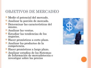 OBJETIVOS DE MERCADEO
   Medir el potencial del mercado.
   Analizar la porción de mercado.
   Determinar las características del
    mismo.
   Analizar las ventas.
   Estudiar las tendencias de los
    negocios.
   Hacer pronósticos a corto plazo.
   Analizar los productos de la
    competencia.
   Hacer pronósticos a largo plazo.
   Analizar estudios de los Sistemas
    de Información de mercadotecnia e
    investigar sobre los precios
 