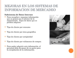 MEJORAS EN LOS SISTEMAS DE
INFORMACION DE MERCADEO
Subsistema de Datos Internos
 Para recopilar y manejar información
  que se genera en el interior de la
  organización. Tipos de datos que se
  pueden adquirir:

   Tipo de cliente por consumo

   Tipo de cliente por área geográfica

   Tipo de cliente por antigüedad

   Tipo de cliente por volúmenes de compra

   Para poder adquirir esta información, el
    personal debe de poner de su parte para
    la recopilación de la información.
 
