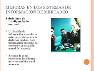 MEJORAS EN LOS SISTEMAS DE
INFORMACION DE MERCADEO
Subsistema de
  Inteligencia de
  mercado

   Utilización de
    información secundaria
    externa ya elaborada de
    distintos medios. Esta
    información proviene del
    entorno y la situación
    actual del negocio.

   Estudio de cómo
    reaccionan los clientes
    ante los cambios en el
    mercado
 