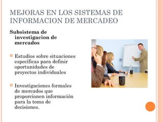 MEJORAS EN LOS SISTEMAS DE
INFORMACION DE MERCADEO
Subsistema de
 investigacion de
 mercados

   Estudios sobre situaciones
    específicas para definir
    oportunidades de
    proyectos individuales

   Investigaciones formales
    de mercados que
    proporcionen información
    para la toma de
    decisiones.
 