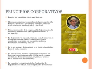 PRINCIPIOS CORPORATIVOS
   Respeto por los valores, creencias y derechos

   El comportamiento de los miembros de la corporación debe
    basarse y ajustarse a los valores y principios éticos que
    tradicionalmente han inspirado la vida social

   Compromiso dentro de la empresa, el trabajo en equipo, la
    identidad, la credibilidad y transparencia frente a la
    corporación.

   La disposición y la capacidad humana permiten innovar en
    el mercado de nuestros servicios con programas y
    estrategias, en armonía con los cambios políticos,
    tecnológicos, culturales y sociales.

   La ayuda mutua y desinteresada es el factor primordial en
    logro de metas comunes.

   La imparcialidad, rectitud y justicia en los actos de los
    funcionarios de Supermercados el REY, son la carta de
    credibilidad de sus actuaciones, programas y acciones
    están enmarcadas dentro de la ley.

   La capacidad y competencia de los funcionarios de
    Supermercados el REY, en el cumplimiento de sus tareas
 