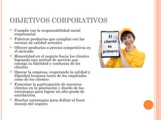 OBJETIVOS CORPORATIVOS
   Cumplir con la responsabilidad social
    empresarial
   Fabricar productos que cumplan con las
    normas de calidad actuales
   Ofrecer productos a precios competitivos en
    el mercado
   Honestidad en el negocio hacia los clientes
    logrando una actitud de servicio que
    consiga la fidelidad y confianza de los
    clientes
   Operar la empresa, respetando la calidad y
    dignidad humana tanto de los empleados
    como de los clientes
   Fomentar la participación de nuestros
    clientes en la plantación y diseño de las
    estrategias para lograr un alto grado de
    satisfacción.
   Diseñar estrategias para definir el buen
    manejo del negocio
 