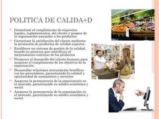 POLITICA DE CALIDA+D
   Garantizar el cumplimiento de requisitos
    legales, reglamentarios, del cliente y propios de
    la organización asociados a los productos
   Garantizar la satisfacción del cliente mediante
    la prestación de productos de calidad superior.
   Establecer un sistema de gestión de la calidad,
    basado en procesos que contribuya al
    mejoramiento continuo de los productos
   Promover el desarrollo del talento humano para
    asegurar el cumplimiento de los objetivos de la
    organización.
   Desarrollar relaciones mutuamente benéficas
    con los proveedores, garantizando la calidad y
    oportunidad de suministros y servicios.
   Asegurar la permanencia de la organización en
    el mercado, garantizando su solidez económica y
    social.
   Asegurar la permanencia de la organización en
    el mercado, garantizando su solidez económica y
    social.
 