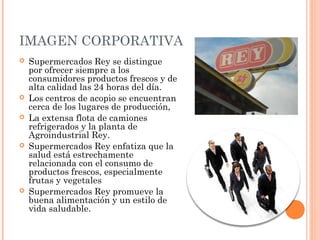 IMAGEN CORPORATIVA
   Supermercados Rey se distingue
    por ofrecer siempre a los
    consumidores productos frescos y de
    alta calidad las 24 horas del día.
   Los centros de acopio se encuentran
    cerca de los lugares de producción,
   La extensa flota de camiones
    refrigerados y la planta de
    Agroindustrial Rey.
   Supermercados Rey enfatiza que la
    salud está estrechamente
    relacionada con el consumo de
    productos frescos, especialmente
    frutas y vegetales
   Supermercados Rey promueve la
    buena alimentación y un estilo de
    vida saludable.
 