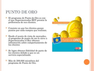 PUNTO DE ORO
   El programa de Punto de Oro es con
    el que Supermercados REY premia la
    preferencia de sus clientes.

   Consiste en que los clientes ganan
    puntos por cada compra que realizan.

   Desde el punto de vista de mercadeo,
    el programa de punto de oro le sirve a
    Supermercados el Rey obtener
    información sobre comportamiento de
    los clientes

   Se logra obtener fidelidad de parte de
    los clientes debido a que es un
    servicio especializado.

   Más de 200,000 miembros del
    programa de Punto de Oro.
 
