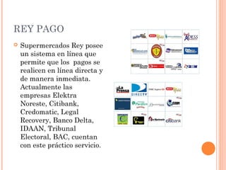 REY PAGO
   Supermercados Rey posee
    un sistema en línea que
    permite que los pagos se
    realicen en línea directa y
    de manera inmediata.
    Actualmente las
    empresas Elektra
    Noreste, Citibank,
    Credomatic, Legal
    Recovery, Banco Delta,
    IDAAN, Tribunal
    Electoral, BAC, cuentan
    con este práctico servicio.
 