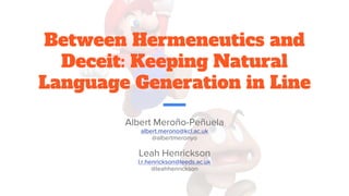 Between Hermeneutics and
Deceit: Keeping Natural
Language Generation in Line
Albert Meroño-Peñuela
albert.merono@kcl.ac.uk
@albertmeronyo
Leah Henrickson
l.r.henrickson@leeds.ac.uk
@leahhenrickson
 