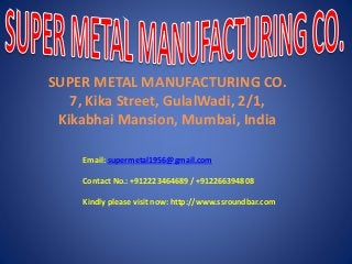 SUPER METAL MANUFACTURING CO.
7, Kika Street, GulalWadi, 2/1,
Kikabhai Mansion, Mumbai, India
Email: supermetal1956@gmail.com
Contact No.: +912223464689 / +912266394808
Kindly please visit now: http://www.ssroundbar.com
 