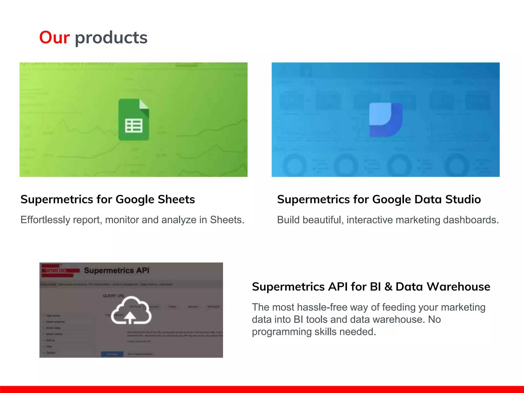 Our products
Supermetrics for Google Sheets
Effortlessly report, monitor and analyze in Sheets.
Supermetrics for Google Data Studio
Build beautiful, interactive marketing dashboards.
Supermetrics API for BI & Data Warehouse
The most hassle-free way of feeding your marketing
data into BI tools and data warehouse. No
programming skills needed.
 