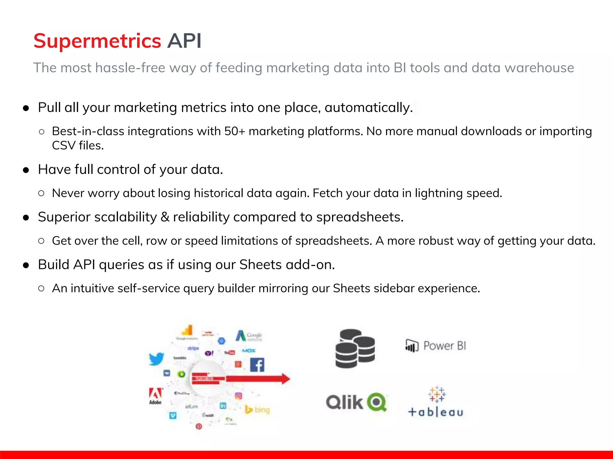 Supermetrics API
The most hassle-free way of feeding marketing data into BI tools and data warehouse
● Pull all your marketing metrics into one place, automatically.
○ Best-in-class integrations with 50+ marketing platforms. No more manual downloads or importing
CSV files.
● Have full control of your data.
○ Never worry about losing historical data again. Fetch your data in lightning speed.
● Superior scalability & reliability compared to spreadsheets.
○ Get over the cell, row or speed limitations of spreadsheets. A more robust way of getting your data.
● Build API queries as if using our Sheets add-on.
○ An intuitive self-service query builder mirroring our Sheets sidebar experience.
 