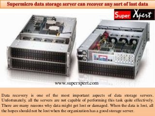 Data recovery is one of the most important aspects of data storage servers.
Unfortunately, all the servers are not capable of performing this task quite effectively.
There are many reasons why data might get lost or damaged. When the data is lost, all
the hopes should not be lost when the organization has a good storage server.
www.superxpert.com
 