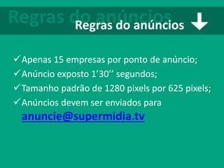Apenas 15 empresas por ponto de anúncio;
Anúncio exposto 1’30’’ segundos;
Tamanho padrão de 1280 pixels por 625 pixels;
Anúncios devem ser enviados para
anuncie@supermidia.tv
Regras do anúnciosRegras do anúncios
 