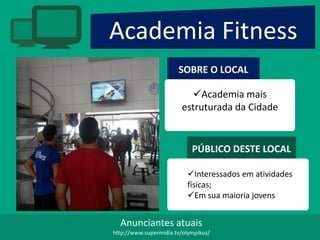 Academia Fitness
SOBRE O LOCAL
Academia mais
estruturada da Cidade
PÚBLICO DESTE LOCAL
Interessados em atividades
físicas;
Em sua maioria jovens
Anunciantes atuais
http://www.supermidia.tv/olympikus/
 