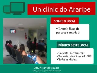 Uniclinic do Araripe
SOBRE O LOCAL
Grande fluxo de
pessoas sentadas;
PÚBLICO DESTE LOCAL
Pacientes particulares;
Pacientes atendidos pelo SUS;
Todas as idades;
Anunciantes atuais
http://www.supermidia.tv/uniclinic/
 