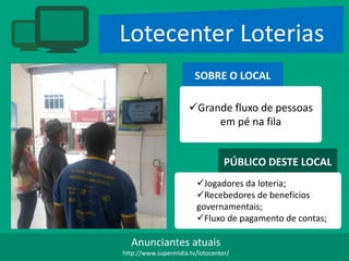 Lotecenter Loterias
SOBRE O LOCAL
Grande fluxo de pessoas
em pé na fila
PÚBLICO DESTE LOCAL
Jogadores da loteria;
Recebedores de benefícios
governamentais;
Fluxo de pagamento de contas;
Anunciantes atuais
http://www.supermidia.tv/lotocenter/
 