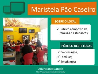 Maristela Pão Caseiro
SOBRE O LOCAL
 Público composto de
famílias e estudantes;
PÚBLICO DESTE LOCAL
 Empresários;
 Famílias;
 Estudantes;
Anunciantes atuais
http://www.supermidia.tv/maristela/
 