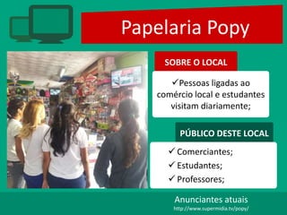 Papelaria Popy
SOBRE O LOCAL
Pessoas ligadas ao
comércio local e estudantes
visitam diariamente;
PÚBLICO DESTE LOCAL
 Comerciantes;
 Estudantes;
 Professores;
Anunciantes atuais
http://www.supermidia.tv/popy/
 