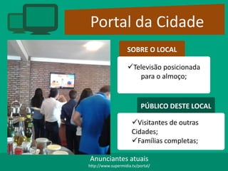 Portal da Cidade
SOBRE O LOCAL
Televisão posicionada
para o almoço;
PÚBLICO DESTE LOCAL
Visitantes de outras
Cidades;
Famílias completas;
Anunciantes atuais
http://www.supermidia.tv/portal/
 