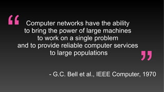 Computer networks have the ability
to bring the power of large machines
to work on a single problem
and to provide reliable computer services
to large populations
- G.C. Bell et al., IEEE Computer, 1970
“ “