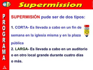 1.  CORTA- Es llevada a cabo en un fin de semana en la iglesia misma y en la plaza pública PROGRAMA SUPERMISIÓN  pude ser de dos tipos: 2.  LARGA - Es llevada a cabo en un auditorio o en otro local grande durante cuatro días o más.  