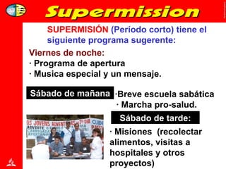 SUPERMISIÓN  (Período corto) tiene el siguiente programa sugerente: Viernes de noche: · Programa de apertura  · Musica especial y un mensaje. Sabbath Morning:   ·Breve escuela sabática · Marcha pro-salud. Sábado de mañana Sabbath Afternoon: · Misiones  (recolectar alimentos, visitas a hospitales y otros proyectos) Sábado de tarde: 