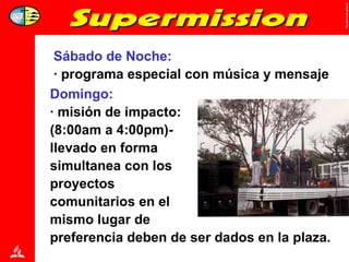 Sábado de Noche:  · programa especial con música y mensaje Domingo: · misión de impacto:  (8:00am a 4:00pm)-  llevado en forma  simultanea con los  proyectos  comunitarios en el  mismo lugar de  preferencia deben de ser dados en la plaza. 