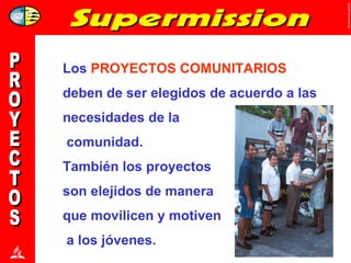 PROYECTOS Los  PROYECTOS COMUNITARIOS deben de ser elegidos de acuerdo a las necesidades de la comunidad.  También los proyectos  son elejidos de manera  que movilicen y motiven a los jóvenes. 