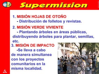 1.  MISIÓN HOJAS DE OTOÑO -  Distribución de folletos y revistas. 2.   MISIÓN VERDE VIVIENTE -  Plantando árboles en áreas públicas, distribuyendo árboles para plantar, semillas, etc. 3.  MISIÓN DE   IMPACTO - Se lleva a cabo  de manera simultanea  con los proyectos  comunitarios en la  misma localidad. 