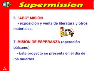 6.  "ABC" MISIÓN - exposición y venta de literatura y otros materiales. 7.  MISIÓN DE ESPERANZA  (operación  bálsamo) - Este proyecto se presenta en el día de  los muertos. 