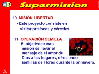 10.  MISIÓN   LIBERTAD - Este proyecto consiste en  visitar prisiones y cárceles. 11.  OPERACIÓN SEMILLA   - El objetivode esta  mision es llevar el  mensaje de el amor de  Dios a los hogares, ofreciendo  semillas de Flores durante la primavera. 