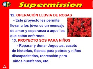 13.  PROYECTO   SOS PARA NIÑOS - Reparar y donar Juguetes, casets  de historias, fiestas para pobres y niños discapacitados, recreación para  niños huerfanos, etc. 12.  OPERACIÓN LLUVIA DE ROSAS - Este proyecto les permite  llevar a los jóvenes un mensaje de amor y esperanza a aquellos  que están enfermos. 