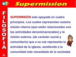 SUPERMISIÓN  esta apoyada en cuatro principios. Los cuales representan nuestra misión interna (que están relacionadas con las actividades denominacionales) y la misión externa. (de carácter social y comunitario) que a su vez representa la actividad de la iglesia, asistiendo a la cumunidad más necesitada de la sociedad.  FILOSOFIA 